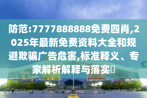 防范:7777888888免費四肖,2025年最新免費資料大全和規(guī)避欺騙廣告危害,標(biāo)準(zhǔn)釋義、專家解析解釋與落實?