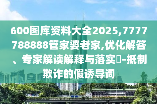 600圖庫資料大全2025,7777788888管家婆老家,優(yōu)化解答、專家解讀解釋與落實?-抵制欺詐的假誘導(dǎo)詞