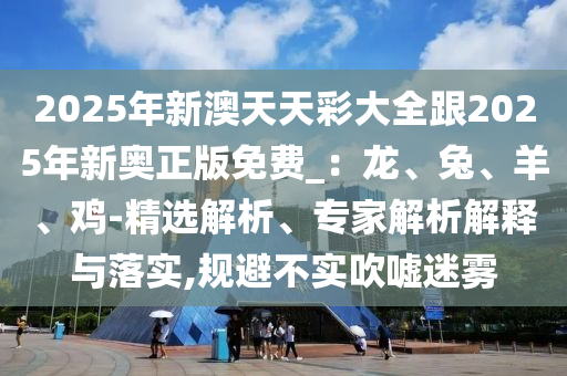 2025年新澳天天彩大全跟2025年新奧正版免費_：龍、兔、羊、雞-精選解析、專家解析解釋與落實,規(guī)避不實吹噓迷霧