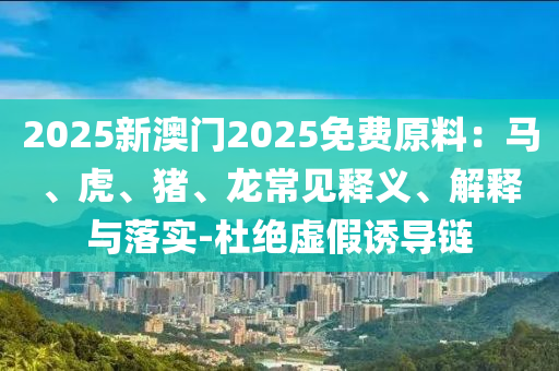 2025新澳門2025免費(fèi)原料：馬、虎、豬、龍常見釋義、解釋與落實(shí)-杜絕虛假誘導(dǎo)鏈