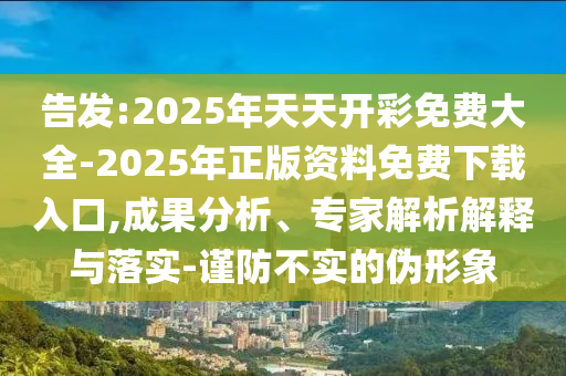 告發(fā):2025年天天開彩免費(fèi)大全-2025年正版資料免費(fèi)下載入口,成果分析、專家解析解釋與落實-謹(jǐn)防不實的偽形象