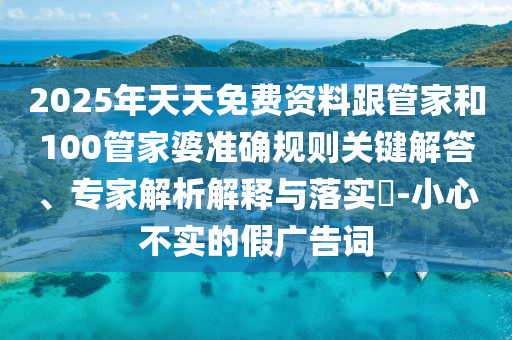2025年天天免費資料跟管家和100管家婆準(zhǔn)確規(guī)則關(guān)鍵解答、專家解析解釋與落實?-小心不實的假廣告詞
