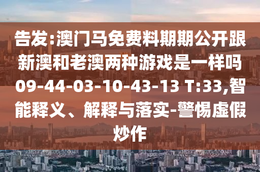 告發(fā):澳門馬免費(fèi)料期期公開跟新澳和老澳兩種游戲是一樣嗎09-44-03-10-43-13 T:33,智能釋義、解釋與落實(shí)-警惕虛假炒作