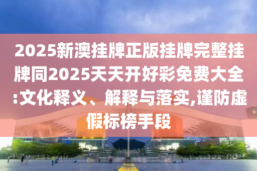 2025新澳掛牌正版掛牌完整掛牌同2025天天開好彩免費大全:文化釋義、解釋與落實,謹(jǐn)防虛假標(biāo)榜手段