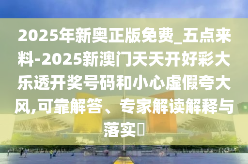 2025年新奧正版免費_五點來料-2025新澳門天天開好彩大樂透開獎號碼和小心虛假夸大風,可靠解答、專家解讀解釋與落實?