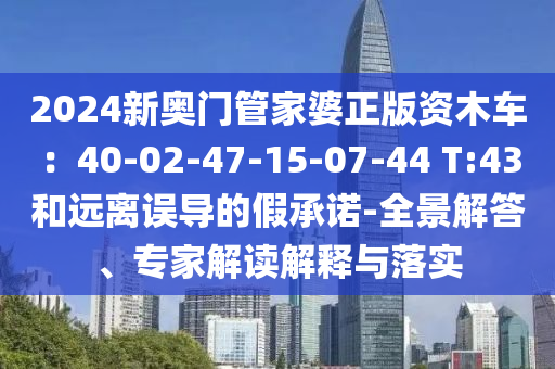 2024新奧門管家婆正版資木車：40-02-47-15-07-44 T:43和遠(yuǎn)離誤導(dǎo)的假承諾-全景解答、專家解讀解釋與落實