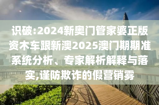 識破:2024新奧門管家婆正版資木車跟新澳2025澳門期期準(zhǔn)系統(tǒng)分析、專家解析解釋與落實,謹(jǐn)防欺詐的假營銷霧