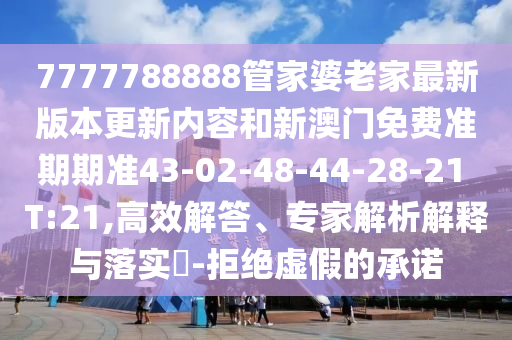 7777788888管家婆老家最新版本更新內容和新澳門免費準期期準43-02-48-44-28-21 T:21,高效解答、專家解析解釋與落實?-拒絕虛假的承諾