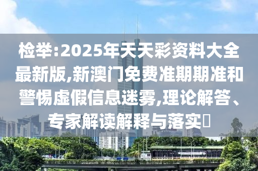 檢舉:2025年天天彩資料大全最新版,新澳門免費(fèi)準(zhǔn)期期準(zhǔn)和警惕虛假信息迷霧,理論解答、專家解讀解釋與落實(shí)?
