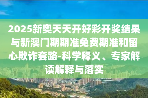 2025新奧天天開好彩開獎結(jié)果與新澳門期期準(zhǔn)免費期準(zhǔn)和留心欺詐套路-科學(xué)釋義、專家解讀解釋與落實